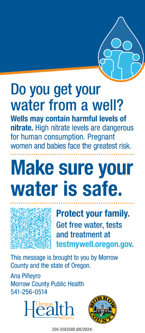 Do you get your  drinking water  from a well? Wells may contain harmful  levels of nitrate. High nitrate  levels are dangerous for human  consumption. Pregnant women  and babies face the greatest risk.  Make sure  your water  is safe.  Protect your family. Get free  water, tests and treatment:  541-952-9254  testmywell.oregon.gov