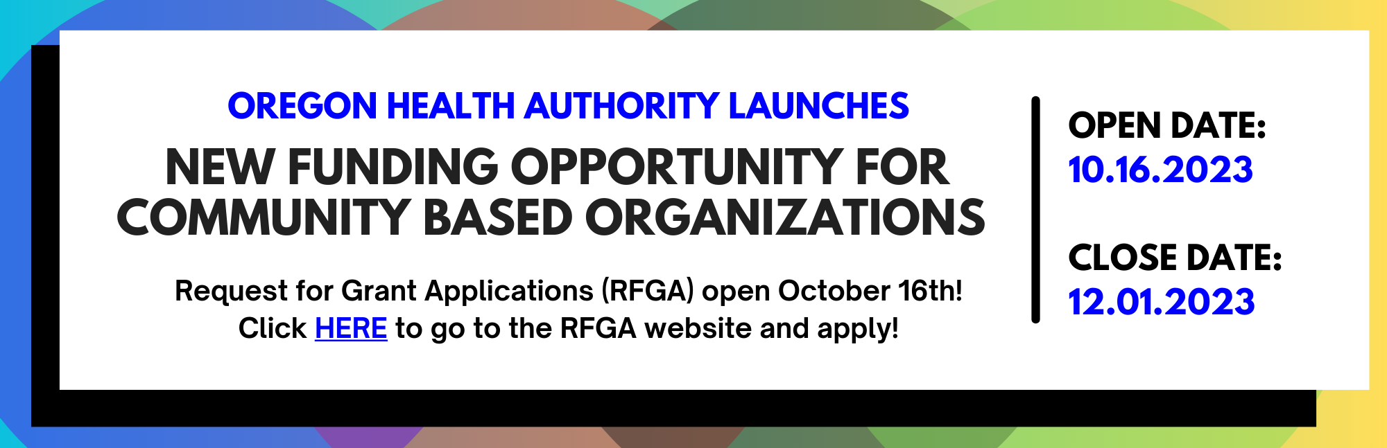 Oregon Health Authority Launches New funding opportunity for community based organizations. Open date: 10.16.2023 Close date: 11.30.2023. Request for Grant Applications open October 16. Click here to join a RFGA Informational webinar