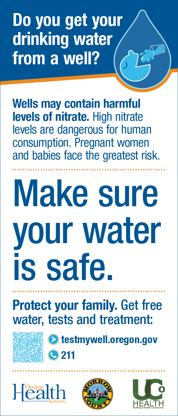 Do you get your  drinking water  from a well? Wells may contain harmful  levels of nitrate. High nitrate  levels are dangerous for human  consumption. Pregnant women  and babies face the greatest risk.  Make sure  your water  is safe.  Protect your family. Get free  water, tests and treatment:  541-952-9254  testmywell.oregon.gov